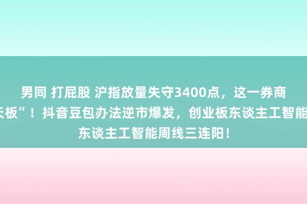 男同 打屁股 沪指放量失守3400点，这一券商股炸裂“地天板”！抖音豆包办法逆市爆发，创业板东谈主工智能周线三连阳！