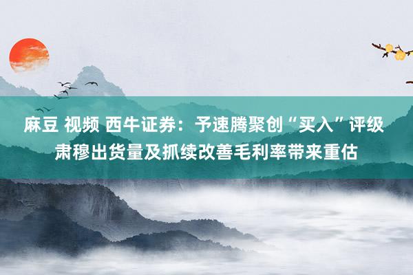 麻豆 视频 西牛证券：予速腾聚创“买入”评级 肃穆出货量及抓续改善毛利率带来重估