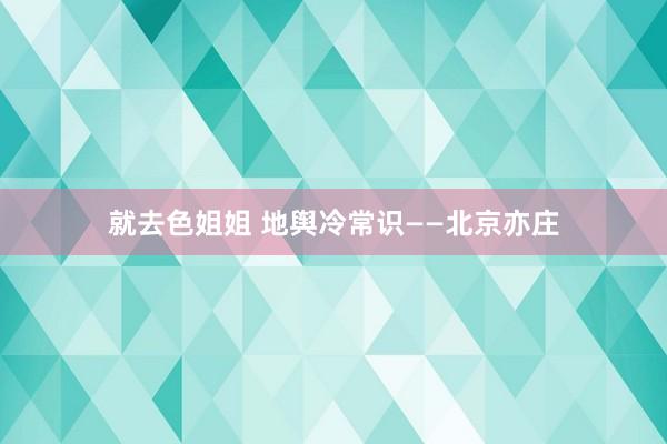 就去色姐姐 地舆冷常识——北京亦庄