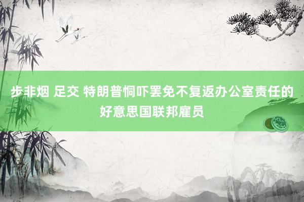 步非烟 足交 特朗普恫吓罢免不复返办公室责任的好意思国联邦雇员