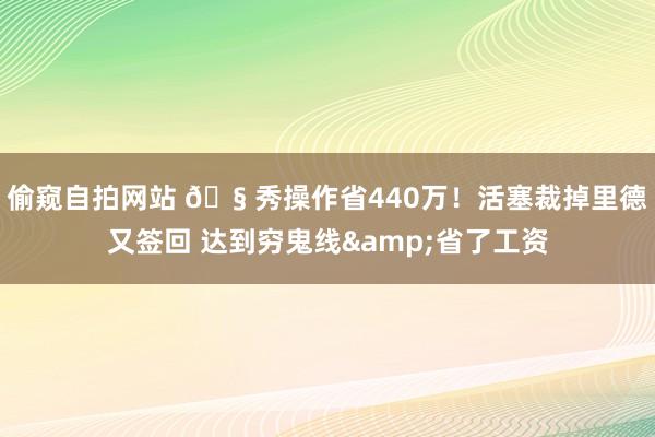 偷窥自拍网站 🧠秀操作省440万！活塞裁掉里德又签回 达到穷鬼线&省了工资