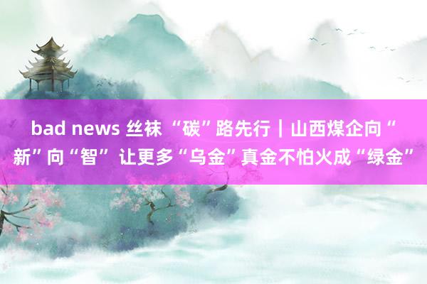 bad news 丝袜 “碳”路先行｜山西煤企向“新”向“智” 让更多“乌金”真金不怕火成“绿金”