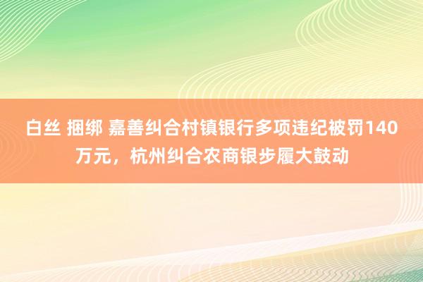 白丝 捆绑 嘉善纠合村镇银行多项违纪被罚140万元，杭州纠合农商银步履大鼓动