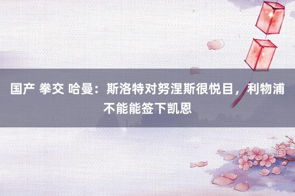 国产 拳交 哈曼：斯洛特对努涅斯很悦目，利物浦不能能签下凯恩