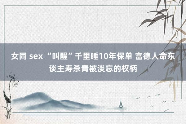 女同 sex “叫醒”千里睡10年保单 富德人命东谈主寿杀青被淡忘的权柄