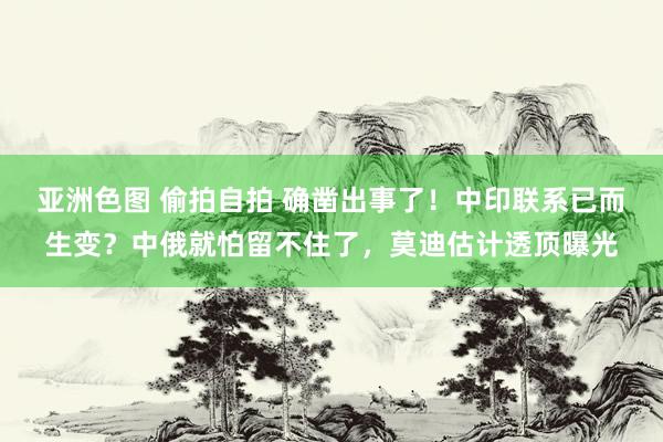 亚洲色图 偷拍自拍 确凿出事了！中印联系已而生变？中俄就怕留不住了，莫迪估计透顶曝光