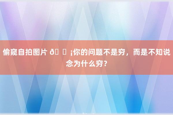 偷窥自拍图片 💡你的问题不是穷，而是不知说念为什么穷？