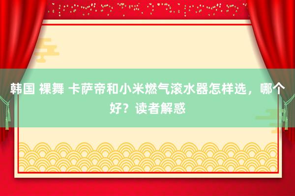 韩国 裸舞 卡萨帝和小米燃气滚水器怎样选，哪个好？读者解惑