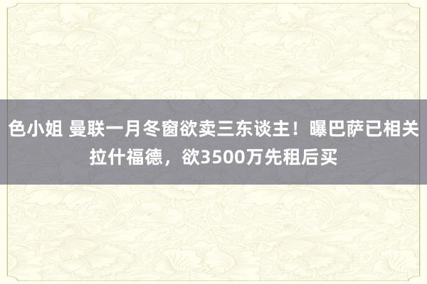 色小姐 曼联一月冬窗欲卖三东谈主！曝巴萨已相关拉什福德，欲3500万先租后买