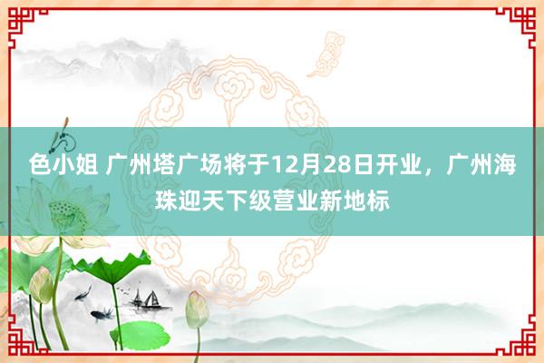 色小姐 广州塔广场将于12月28日开业，广州海珠迎天下级营业新地标