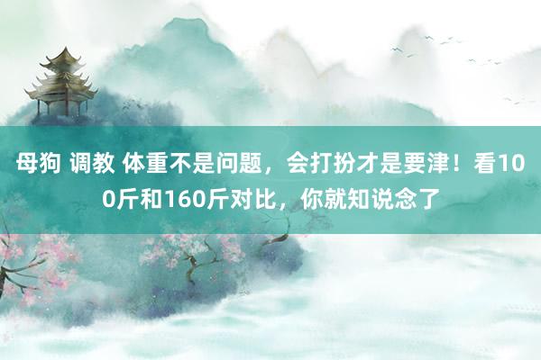 母狗 调教 体重不是问题，会打扮才是要津！看100斤和160斤对比，你就知说念了