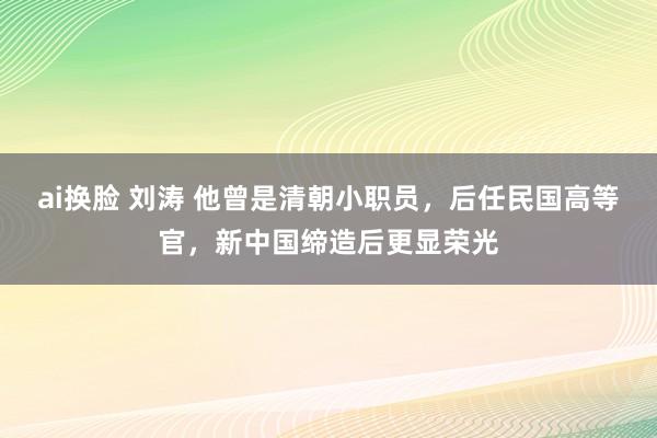 ai换脸 刘涛 他曾是清朝小职员，后任民国高等官，新中国缔造后更显荣光