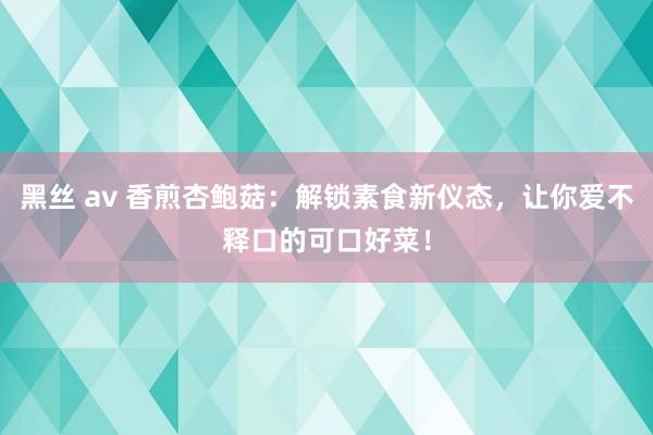 黑丝 av 香煎杏鲍菇：解锁素食新仪态，让你爱不释口的可口好菜！