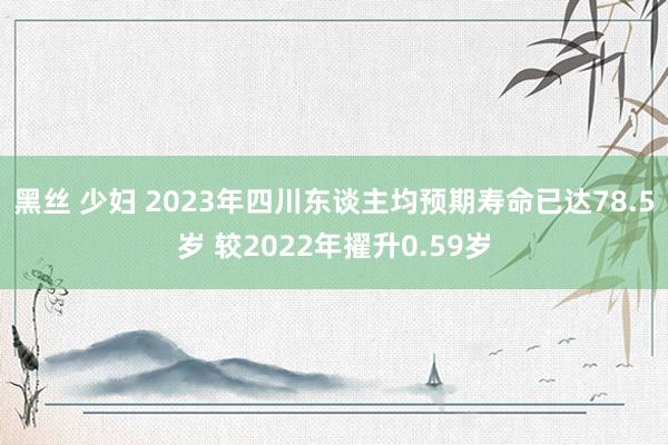 黑丝 少妇 2023年四川东谈主均预期寿命已达78.5岁 较2022年擢升0.59岁