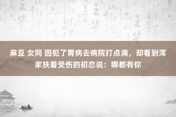 麻豆 女同 因犯了胃病去病院打点滴，却看到浑家扶着受伤的初恋说：哪都有你