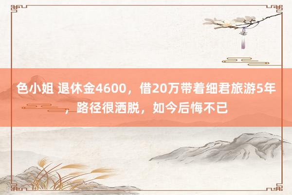 色小姐 退休金4600，借20万带着细君旅游5年，路径很洒脱，如今后悔不已