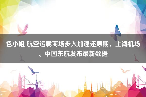 色小姐 航空运载商场步入加速还原期，上海机场、中国东航发布最新数据