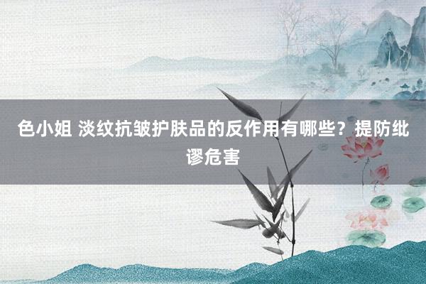 色小姐 淡纹抗皱护肤品的反作用有哪些？提防纰谬危害