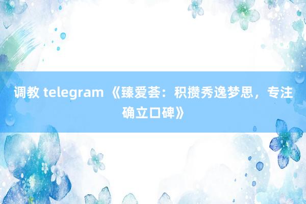 调教 telegram 《臻爱荟：积攒秀逸梦思，专注确立口碑》