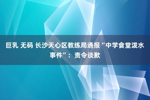 巨乳 无码 长沙天心区教练局通报“中学食堂泼水事件”：责令谈歉