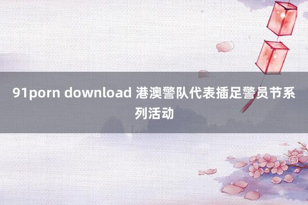 91porn download 港澳警队代表插足警员节系列活动