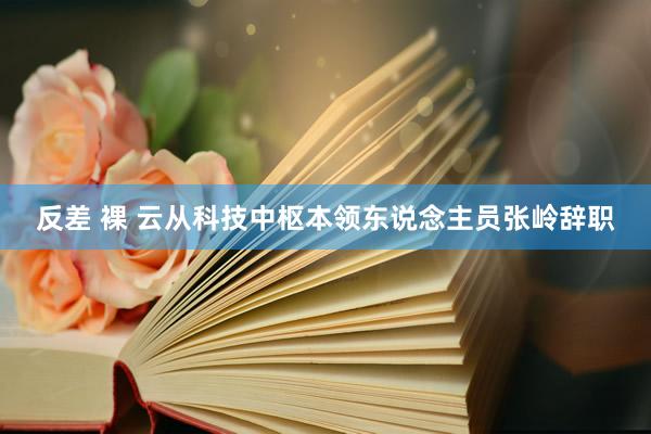 反差 裸 云从科技中枢本领东说念主员张岭辞职