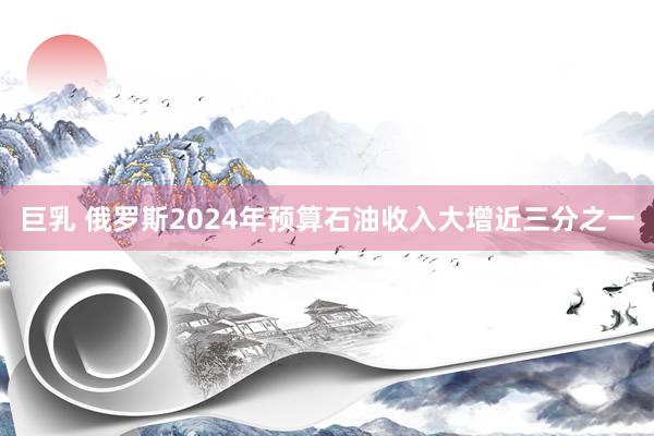 巨乳 俄罗斯2024年预算石油收入大增近三分之一