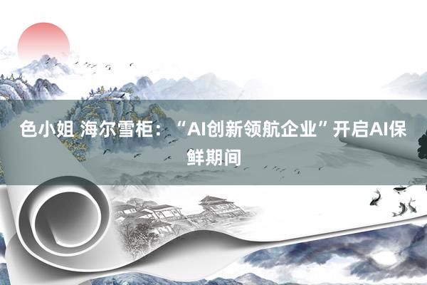 色小姐 海尔雪柜：“AI创新领航企业”开启AI保鲜期间