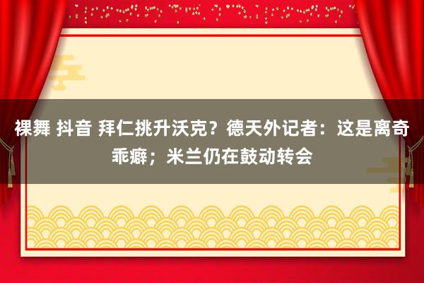 裸舞 抖音 拜仁挑升沃克？德天外记者：这是离奇乖癖；米兰仍在鼓动转会