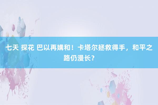 七天 探花 巴以再媾和！卡塔尔拯救得手，和平之路仍漫长？