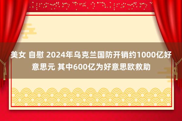 美女 自慰 2024年乌克兰国防开销约1000亿好意思元 其中600亿为好意思欧救助