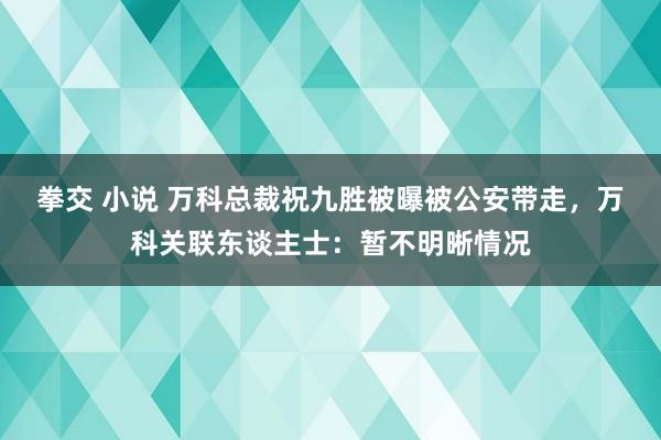 拳交 小说 万科总裁祝九胜被曝被公安带走，万科关联东谈主士：暂不明晰情况